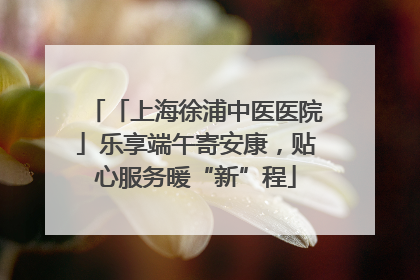 「上海徐浦中医医院」乐享端午寄安康，贴心服务暖“新”程