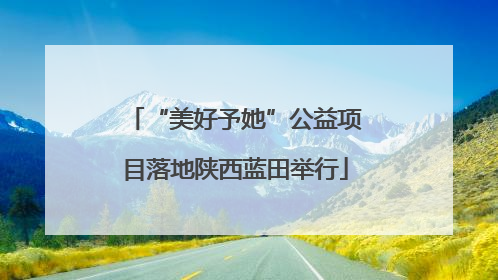 “美好予她”公益项目落地陕西蓝田举行