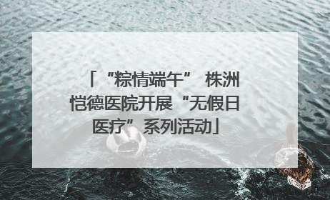 “粽情端午” 株洲恺德医院开展“无假日医疗”系列活动