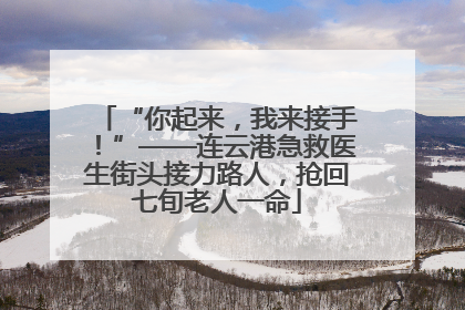 “你起来，我来接手！”——连云港急救医生街头接力路人，抢回七旬老人一命