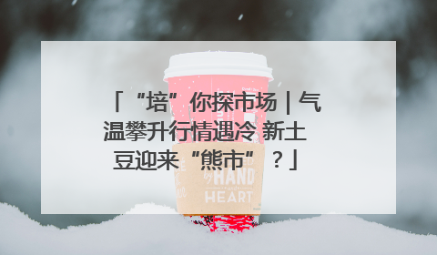 “培”你探市场｜气温攀升行情遇冷 新土豆迎来“熊市”？