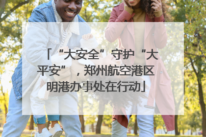 “大安全”守护“大平安”，郑州航空港区明港办事处在行动
