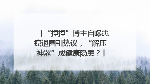 “捏捏”博主自曝患癌退圈引热议，“解压神器”成健康隐患？