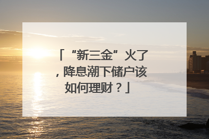 “新三金”火了，降息潮下储户该如何理财？