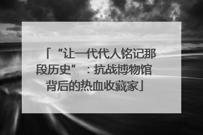 “让一代代人铭记那段历史”：抗战博物馆背后的热血收藏家