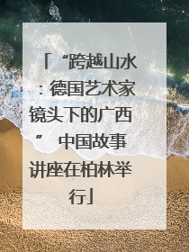 “跨越山水：德国艺术家镜头下的广西” 中国故事讲座在柏林举行