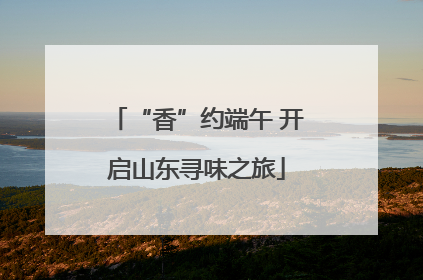“香”约端午 开启山东寻味之旅