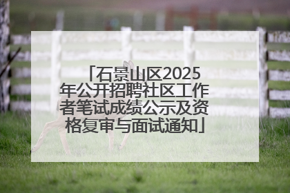 石景山区2025年公开招聘社区工作者笔试成绩公示及资格复审与面试通知