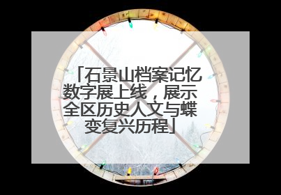 石景山档案记忆数字展上线，展示全区历史人文与蝶变复兴历程