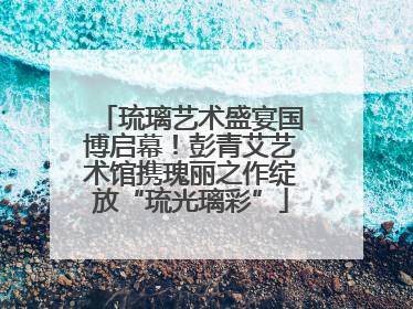琉璃艺术盛宴国博启幕！彭青艾艺术馆携瑰丽之作绽放“琉光璃彩”