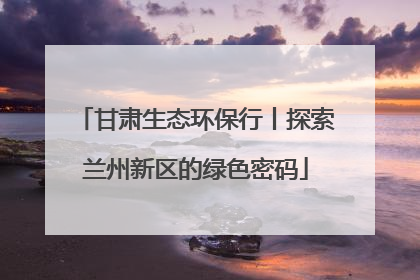 甘肃生态环保行丨探索兰州新区的绿色密码