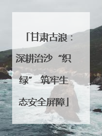 甘肃古浪：深耕治沙“织绿” 筑牢生态安全屏障