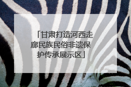 甘肃打造河西走廊民族民俗非遗保护传承展示区