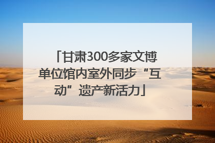 甘肃300多家文博单位馆内室外同步“互动”遗产新活力