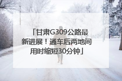 甘肃G309公路最新进展！通车后两地间用时缩短30分钟