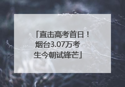 直击高考首日！烟台3.07万考生今朝试锋芒