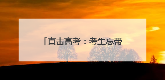 直击高考：考生忘带身份证 民警与时间赛跑助其顺利入场