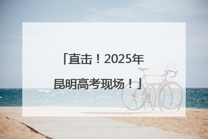 直击！2025年昆明高考现场！