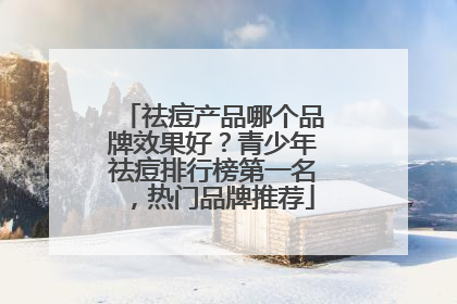 祛痘产品哪个品牌效果好？青少年祛痘排行榜第一名，热门品牌推荐