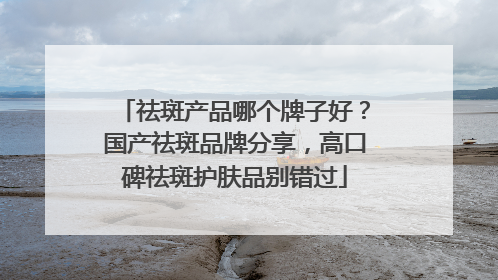 祛斑产品哪个牌子好？国产祛斑品牌分享，高口碑祛斑护肤品别错过