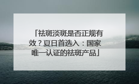 祛斑淡斑是否正规有效？夏日首选入：国家唯一认证的祛斑产品
