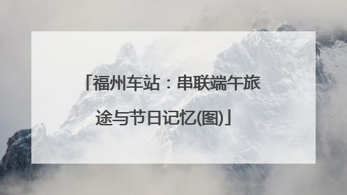 福州车站：串联端午旅途与节日记忆(图)