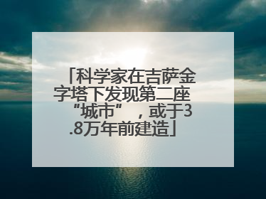 科学家在吉萨金字塔下发现第二座“城市”，或于3.8万年前建造