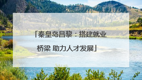 秦皇岛昌黎：搭建就业桥梁 助力人才发展