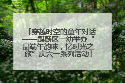 穿越时空的童年对话——麒麟区一幼举办“品端午韵味，忆时光之旅”庆六一系列活动