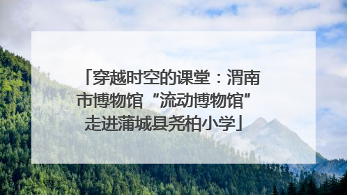 穿越时空的课堂：渭南市博物馆“流动博物馆”走进蒲城县尧柏小学