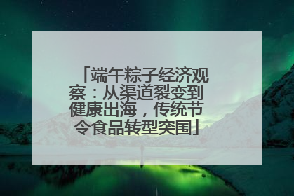端午粽子经济观察：从渠道裂变到健康出海，传统节令食品转型突围