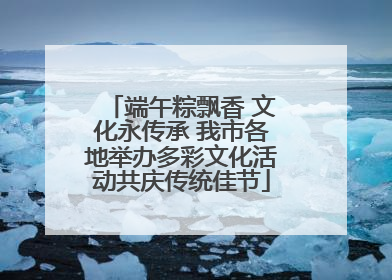 端午粽飘香 文化永传承 我市各地举办多彩文化活动共庆传统佳节