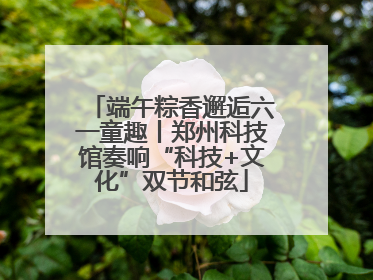 端午粽香邂逅六一童趣丨郑州科技馆奏响“科技+文化”双节和弦