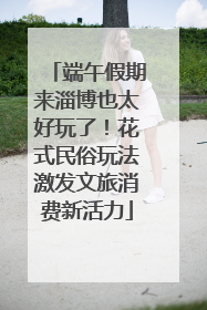 端午假期来淄博也太好玩了！花式民俗玩法激发文旅消费新活力