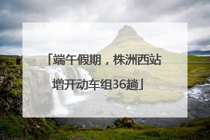 端午假期，株洲西站增开动车组36趟