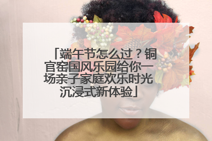 端午节怎么过？铜官窑国风乐园给你一场亲子家庭欢乐时光沉浸式新体验