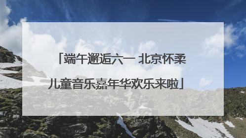端午邂逅六一 北京怀柔儿童音乐嘉年华欢乐来啦