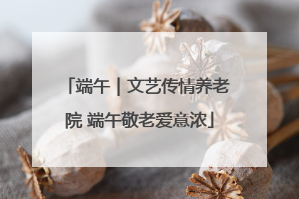 端午｜文艺传情养老院 端午敬老爱意浓