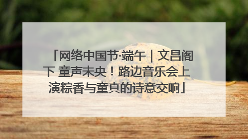 网络中国节·端午｜文昌阁下 童声未央！路边音乐会上演粽香与童真的诗意交响