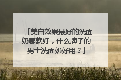 美白效果最好的洗面奶哪款好，什么牌子的男士洗面奶好用？