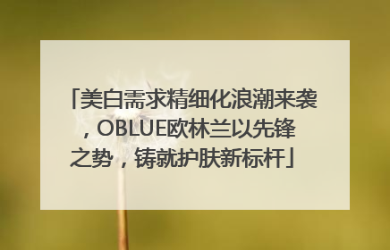 美白需求精细化浪潮来袭，OBLUE欧林兰以先锋之势，铸就护肤新标杆