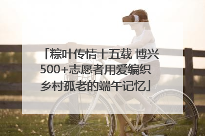 粽叶传情十五载 博兴500+志愿者用爱编织乡村孤老的端午记忆