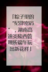 粽子里的“纪律密码”，湖南高速炎陵西管理所端午玩出新花样
