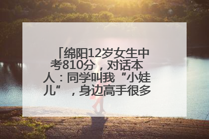 绵阳12岁女生中考810分，对话本人：同学叫我“小娃儿”，身边高手很多，我一直在追赶