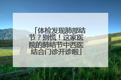 体检发现肺部结节？别慌！这家医院的肺结节中西医结合门诊开诊啦