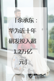 余承东：华为近十年研发投入超1.2万亿元