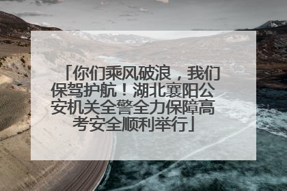 你们乘风破浪，我们保驾护航！湖北襄阳公安机关全警全力保障高考安全顺利举行