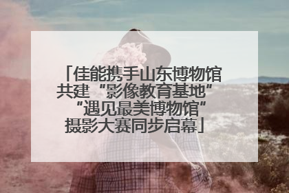 佳能携手山东博物馆共建“影像教育基地” “遇见最美博物馆”摄影大赛同步启幕