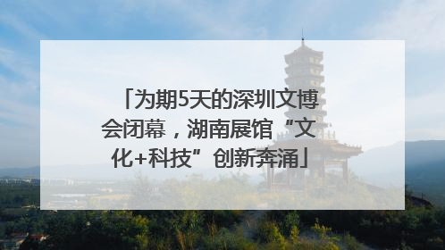 为期5天的深圳文博会闭幕，湖南展馆“文化+科技”创新奔涌