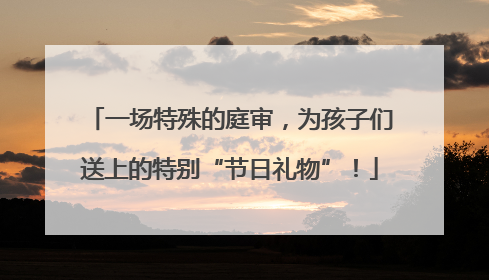 一场特殊的庭审，为孩子们送上的特别“节日礼物”！